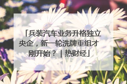 兵装汽车业务升格独立央企，新一轮洗牌重组才刚开始？｜热财经