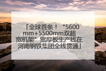 全球首条！“5600mm+5500mm双超宽机架”宽厚板生产线在河南钢铁集团全线贯通