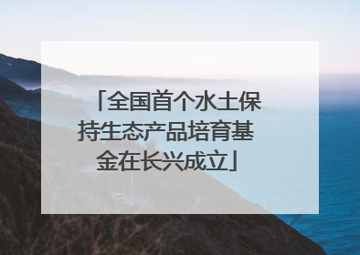 全国首个水土保持生态产品培育基金在长兴成立