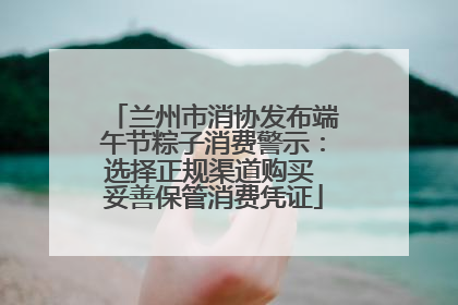 兰州市消协发布端午节粽子消费警示：选择正规渠道购买 妥善保管消费凭证