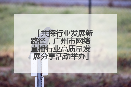 共探行业发展新路径，广州市网络直播行业高质量发展分享活动举办