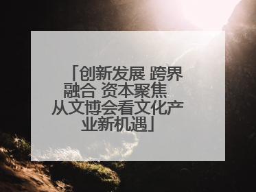 创新发展 跨界融合 资本聚焦 从文博会看文化产业新机遇