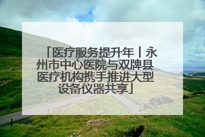 医疗服务提升年丨永州市中心医院与双牌县医疗机构携手推进大型设备仪器共享