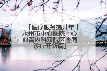 医疗服务提升年丨永州市中心医院：心血管内科双院区协同诊疗开新篇