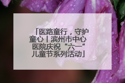 医路童行，守护童心丨滨州市中心医院庆祝“六一”儿童节系列活动