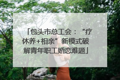 包头市总工会：“疗休养+相亲”新模式破解青年职工婚恋难题