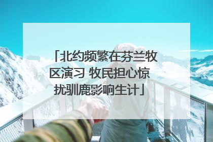 北约频繁在芬兰牧区演习 牧民担心惊扰驯鹿影响生计