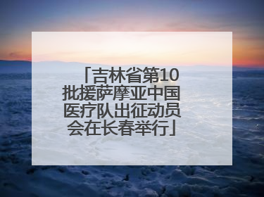 吉林省第10批援萨摩亚中国医疗队出征动员会在长春举行