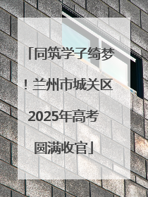 同筑学子绮梦！兰州市城关区2025年高考圆满收官