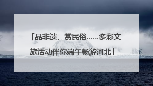品非遗、赏民俗……多彩文旅活动伴你端午畅游河北