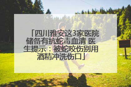 四川雅安这3家医院储备有抗蛇毒血清 医生提示：被蛇咬伤别用酒精冲洗伤口
