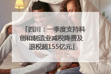 四川：一季度支持科创和制造业减税降费及退税超155亿元