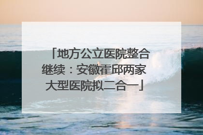 地方公立医院整合继续：安徽霍邱两家大型医院拟二合一