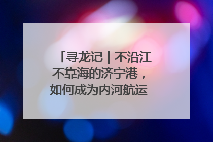寻龙记｜不沿江不靠海的济宁港，如何成为内河航运的“绝对主力”