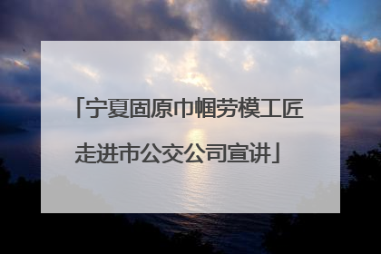 宁夏固原巾帼劳模工匠走进市公交公司宣讲