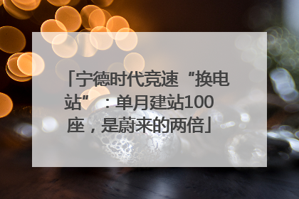 宁德时代竞速“换电站”：单月建站100座，是蔚来的两倍