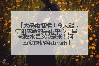 大暴雨继续！今天起，信阳成新的暴雨中心，局部降水量300毫米！河南多地仍将雨雨雨