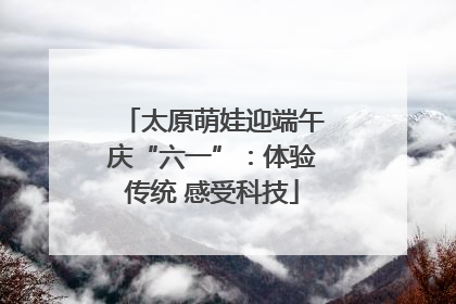 太原萌娃迎端午庆“六一”：体验传统 感受科技
