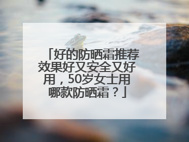 好的防晒霜推荐效果好又安全又好用，50岁女士用哪款防晒霜？