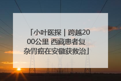 小叶医探｜跨越2000公里 西藏患者复杂胃癌在安徽获救治