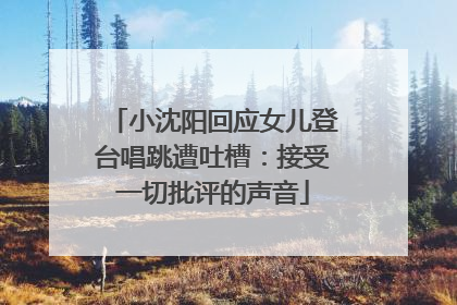 小沈阳回应女儿登台唱跳遭吐槽：接受一切批评的声音