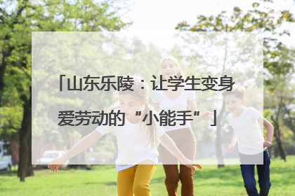 山东乐陵：让学生变身爱劳动的“小能手”