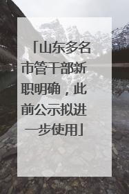 山东多名市管干部新职明确，此前公示拟进一步使用