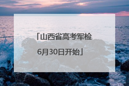 山西省高考军检6月30日开始