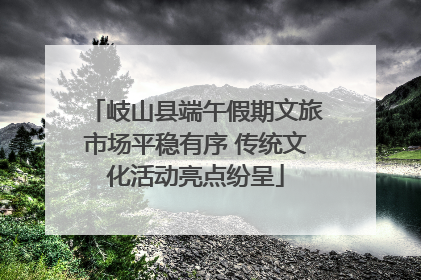 岐山县端午假期文旅市场平稳有序 传统文化活动亮点纷呈