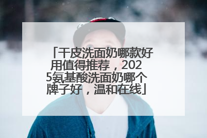 干皮洗面奶哪款好用值得推荐，2025氨基酸洗面奶哪个牌子好，温和在线