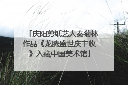 庆阳剪纸艺人秦菊林作品《龙腾盛世庆丰收》入藏中国美术馆