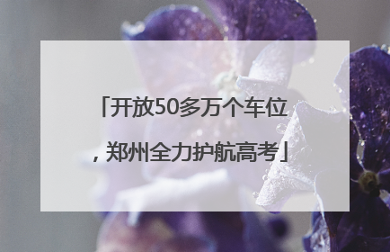 开放50多万个车位，郑州全力护航高考