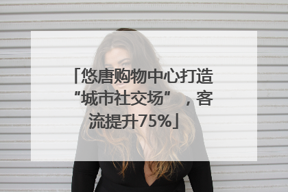 悠唐购物中心打造“城市社交场”，客流提升75%