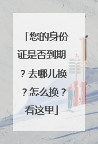 您的身份证是否到期？去哪儿换？怎么换？看这里