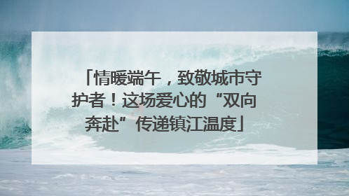 情暖端午，致敬城市守护者！这场爱心的“双向奔赴”传递镇江温度