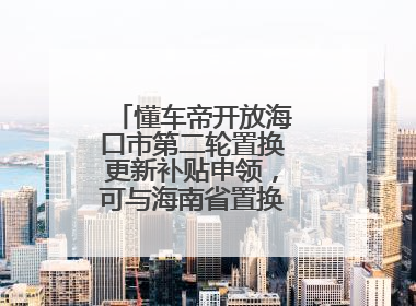 懂车帝开放海口市第二轮置换更新补贴申领，可与海南省置换补贴重复申报