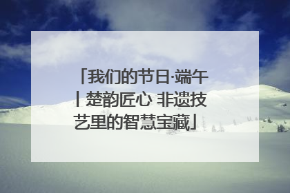 我们的节日·端午丨楚韵匠心 非遗技艺里的智慧宝藏