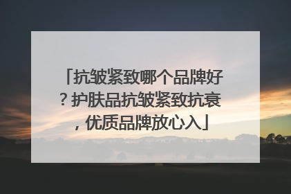 抗皱紧致哪个品牌好？护肤品抗皱紧致抗衰，优质品牌放心入