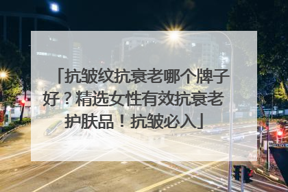 抗皱纹抗衰老哪个牌子好？精选女性有效抗衰老护肤品！抗皱必入