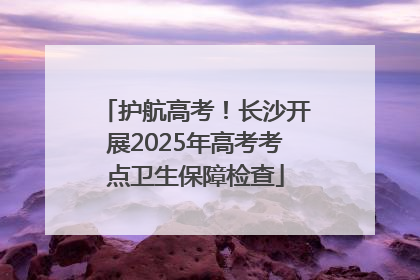 护航高考！长沙开展2025年高考考点卫生保障检查