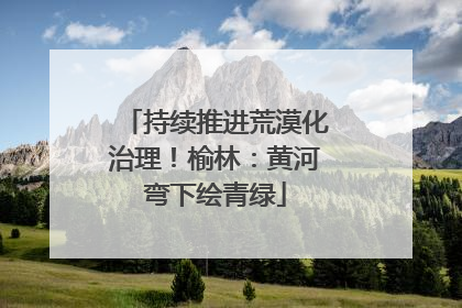 持续推进荒漠化治理！榆林：黄河弯下绘青绿