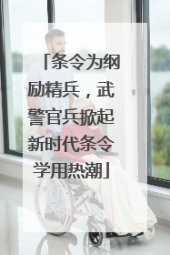 条令为纲励精兵，武警官兵掀起新时代条令学用热潮