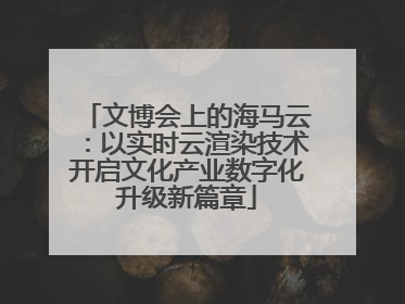 文博会上的海马云：以实时云渲染技术开启文化产业数字化升级新篇章