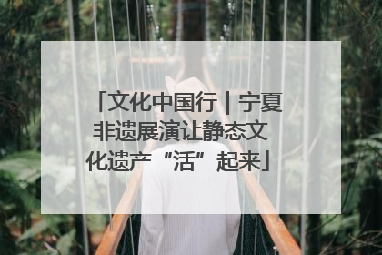 文化中国行｜宁夏 非遗展演让静态文化遗产“活”起来
