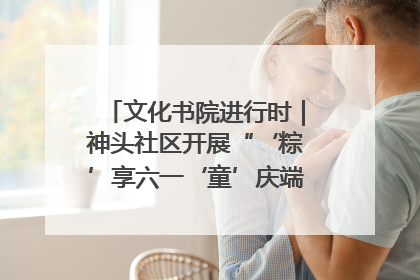 文化书院进行时｜神头社区开展“‘粽’享六一‘童’庆端午”主题系列活动