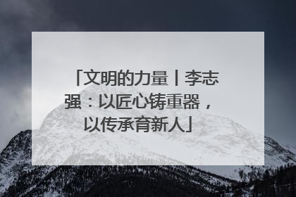 文明的力量丨李志强：以匠心铸重器，以传承育新人