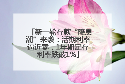 新一轮存款“降息潮”来袭：活期利率逼近零，1年期定存利率跌破1%