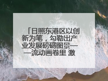 日照东港区以创新为笔，勾勒出产业发展磅礴图景——流动画卷里 激情与诗意共舞