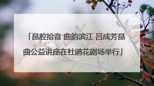昆腔拾音 曲韵滨江 吕成芳昆曲公益讲座在杜鹃花剧场举行