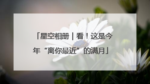 星空相册｜看！这是今年“离你最近”的满月